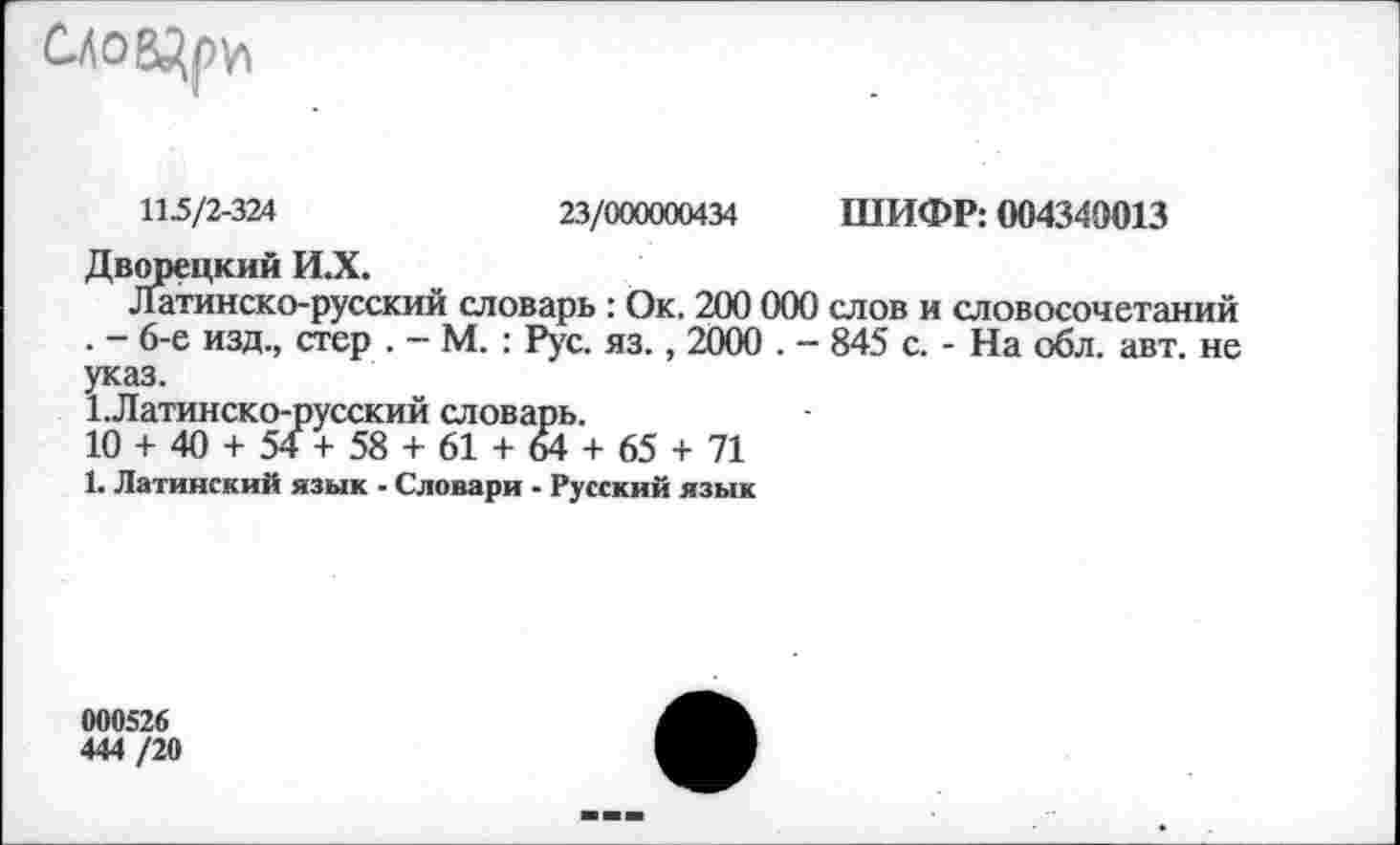 ﻿
115/2-324	23/000000434 ШИФР: 004340013
Дворецкий И.Х.
Латинско-русский словарь : Ок. 200 000 слов и словосочетаний . - 6-е изд., стер . — М. : Рус. яз., 2000 . - 845 с. - На обл. авт. не указ.
1-Латинско-русский словарь.
10 + 40 + 54+58 + 61 + 64 + 65 + 71
1. Латинский язык - Словари - Русский язык
000526
444 /20